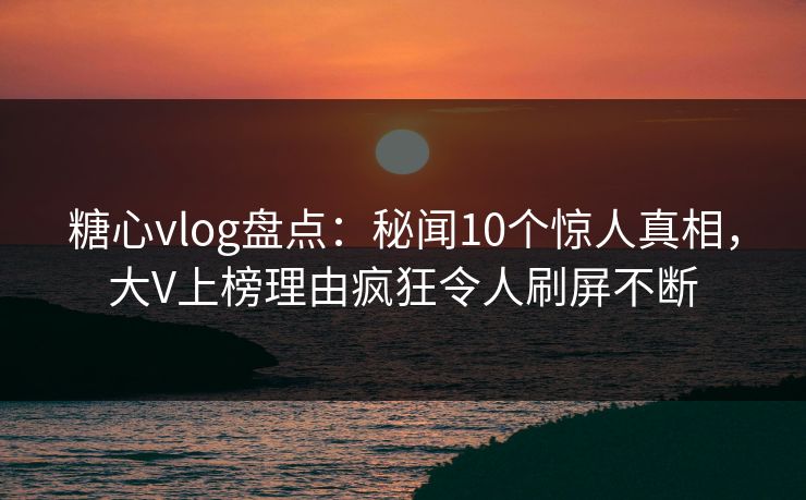 糖心vlog盘点：秘闻10个惊人真相，大V上榜理由疯狂令人刷屏不断