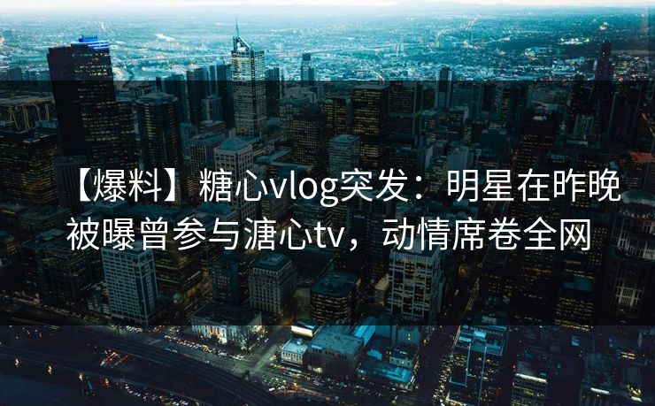 【爆料】糖心vlog突发：明星在昨晚被曝曾参与溏心tv，动情席卷全网