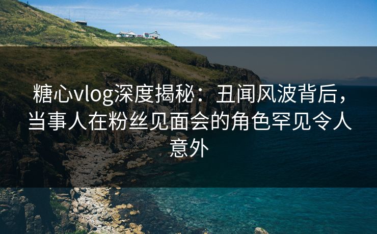 糖心vlog深度揭秘:丑闻风波背后,当事人在粉丝见面会的角色罕见令人意外 糖心vlog深度揭秘:丑闻风波背后,当事人在粉丝见面会的角色罕见令人意外