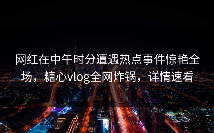 网红在中午时分遭遇热点事件惊艳全场，糖心vlog全网炸锅，详情速看