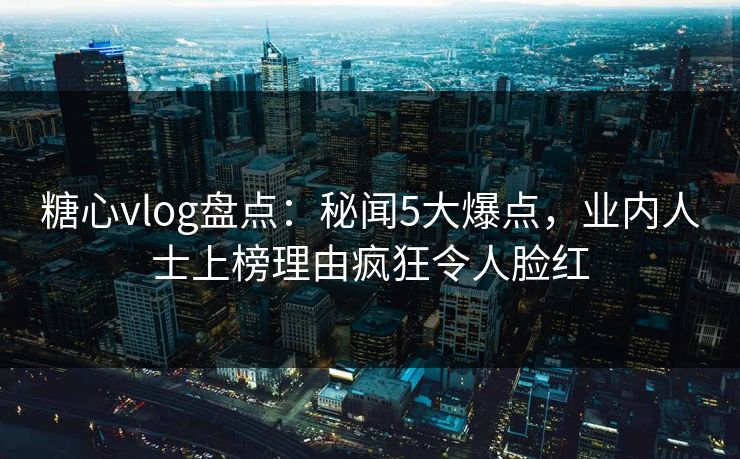 糖心vlog盘点:秘闻5大爆点,业内人士上榜理由疯狂令人脸红 糖心vlog盘点:秘闻5大爆点,业内人士上榜理由疯狂令人脸红