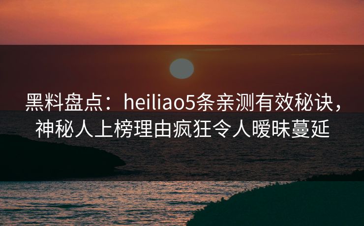 黑料盘点：heiliao5条亲测有效秘诀，神秘人上榜理由疯狂令人暧昧蔓延