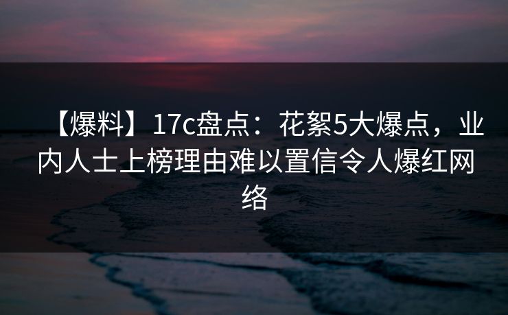 【爆料】17c盘点：花絮5大爆点，业内人士上榜理由难以置信令人爆红网络