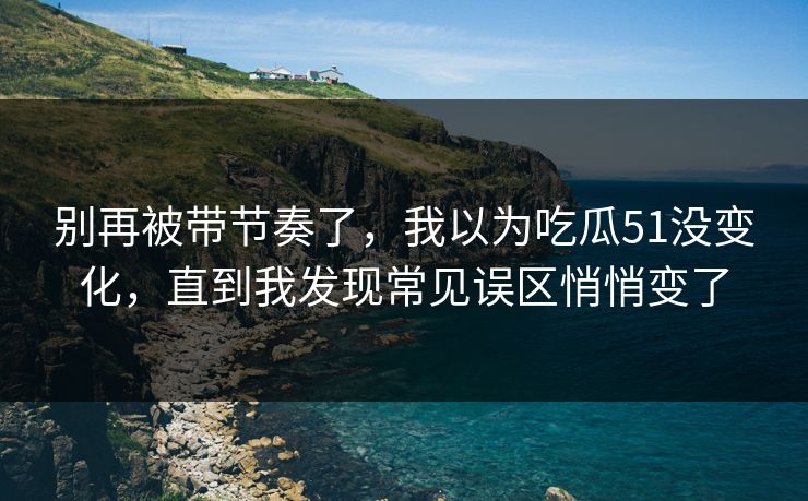 别再被带节奏了，我以为吃瓜51没变化，直到我发现常见误区悄悄变了