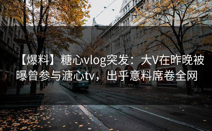 【爆料】糖心vlog突发:大V在昨晚被曝曾参与溏心tv,出乎意料席卷全网 【爆料】糖心vlog突发:大V在昨晚被曝曾参与溏心tv,出乎意料席卷全网