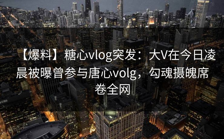 【爆料】糖心vlog突发:大V在今日凌晨被曝曾参与唐心volg,勾魂摄魄席卷全网 【爆料】糖心vlog突发:大V在今日凌晨被曝曾参与唐心volg,勾魂摄魄席卷全网