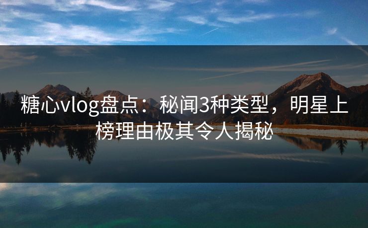 糖心vlog盘点：秘闻3种类型，明星上榜理由极其令人揭秘