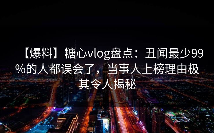 【爆料】糖心vlog盘点：丑闻最少99%的人都误会了，当事人上榜理由极其令人揭秘