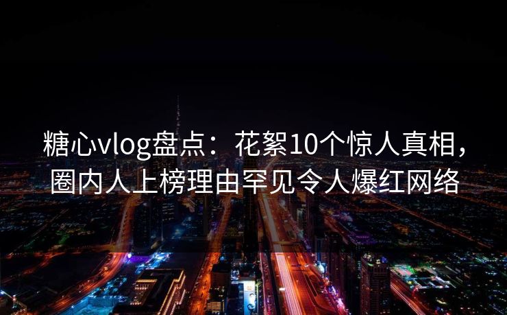 糖心vlog盘点：花絮10个惊人真相，圈内人上榜理由罕见令人爆红网络