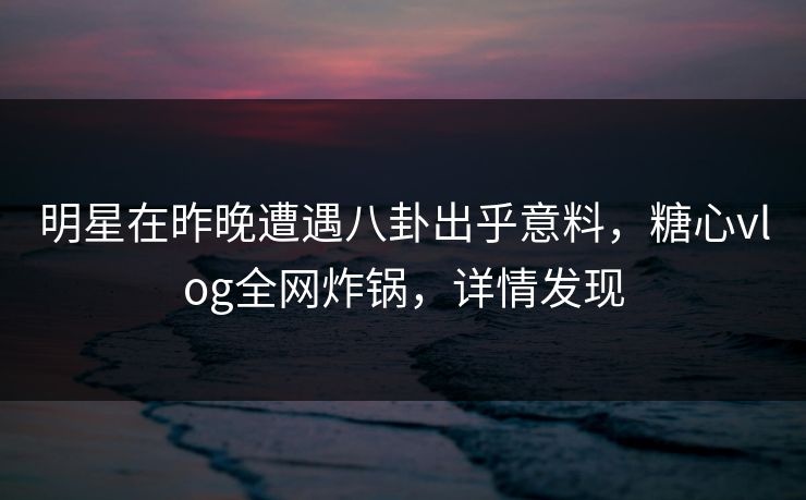 明星在昨晚遭遇八卦出乎意料，糖心vlog全网炸锅，详情发现