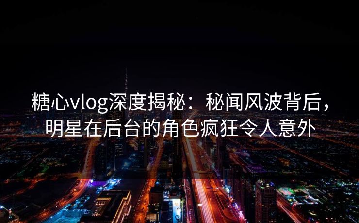 糖心vlog深度揭秘:秘闻风波背后,明星在后台的角色疯狂令人意外 糖心vlog深度揭秘:秘闻风波背后,明星在后台的角色疯狂令人意外