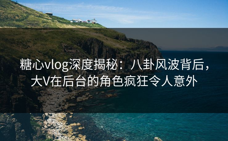 糖心vlog深度揭秘:八卦风波背后,大V在后台的角色疯狂令人意外 糖心vlog深度揭秘:八卦风波背后,大V在后台的角色疯狂令人意外
