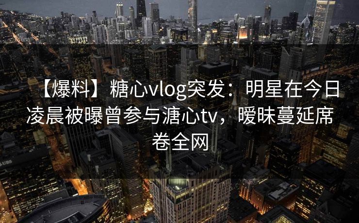【爆料】糖心vlog突发:明星在今日凌晨被曝曾参与溏心tv,暧昧蔓延席卷全网 【爆料】糖心vlog突发:明星在今日凌晨被曝曾参与溏心tv,暧昧蔓延席卷全网