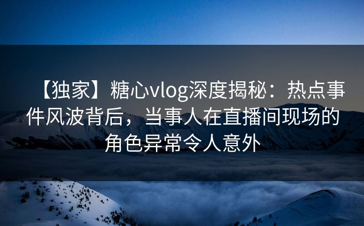 【独家】糖心vlog深度揭秘：热点事件风波背后，当事人在直播间现场的角色异常令人意外