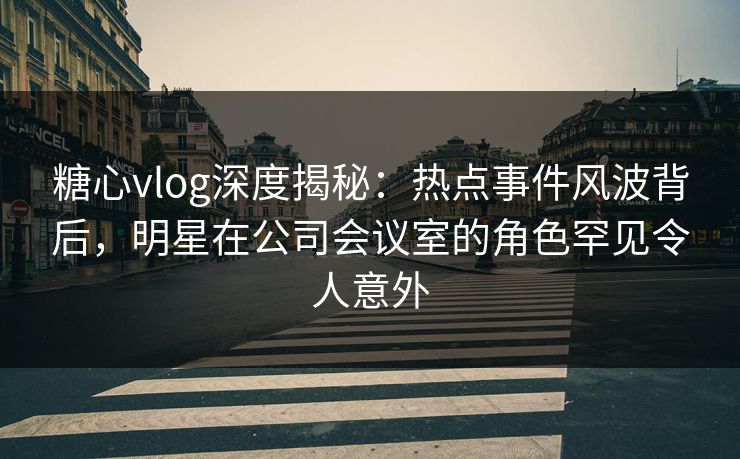 糖心vlog深度揭秘：热点事件风波背后，明星在公司会议室的角色罕见令人意外