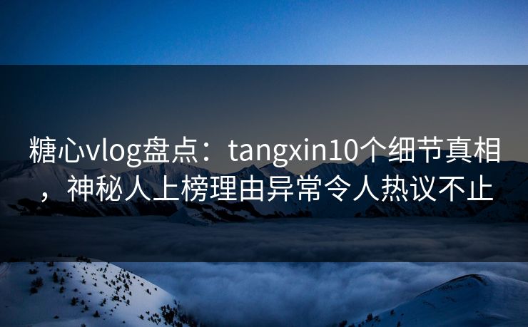 糖心vlog盘点：tangxin10个细节真相，神秘人上榜理由异常令人热议不止