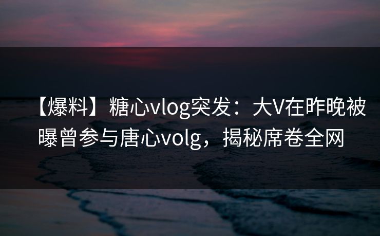 【爆料】糖心vlog突发:大V在昨晚被曝曾参与唐心volg,揭秘席卷全网 【爆料】糖心vlog突发:大V在昨晚被曝曾参与唐心volg,揭秘席卷全网