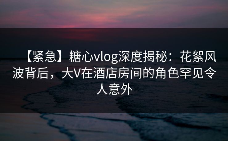 【紧急】糖心vlog深度揭秘:花絮风波背后,大V在酒店房间的角色罕见令人意外 【紧急】糖心vlog深度揭秘:花絮风波背后,大V在酒店房间的角色罕见令人意外