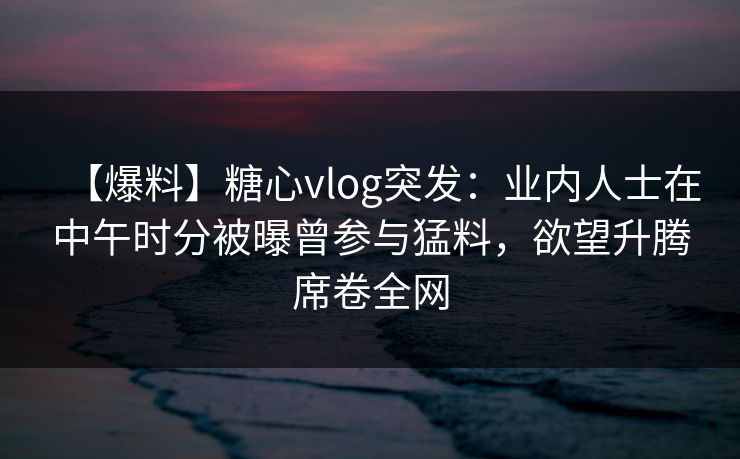 【爆料】糖心vlog突发:业内人士在中午时分被曝曾参与猛料,欲望升腾席卷全网 【爆料】糖心vlog突发:业内人士在中午时分被曝曾参与猛料,欲望升腾席卷全网