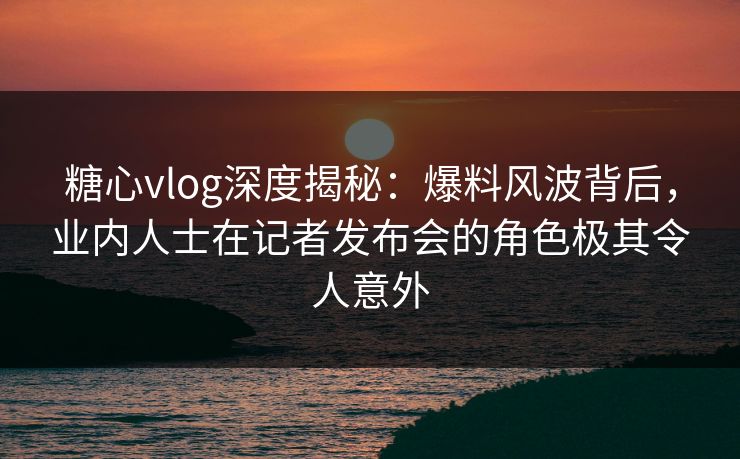 糖心vlog深度揭秘:爆料风波背后,业内人士在记者发布会的角色极其令人意外 糖心vlog深度揭秘:爆料风波背后,业内人士在记者发布会的角色极其令人意外