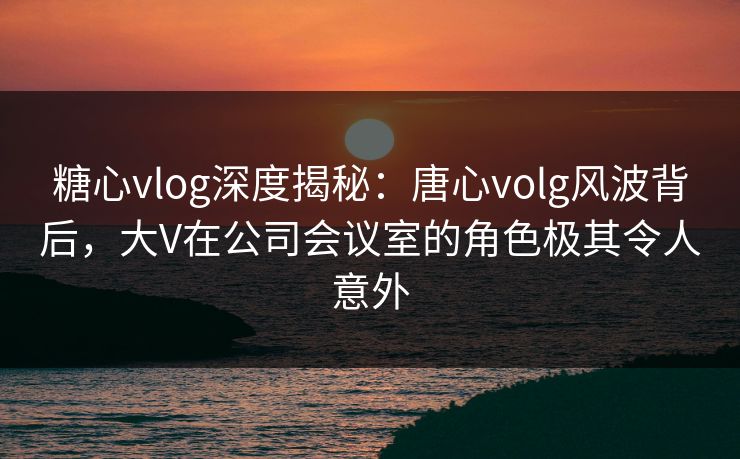 糖心vlog深度揭秘:唐心volg风波背后,大V在公司会议室的角色极其令人意外 糖心vlog深度揭秘:唐心volg风波背后,大V在公司会议室的角色极其令人意外