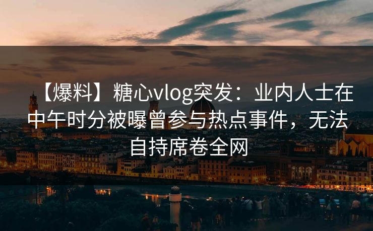 【爆料】糖心vlog突发:业内人士在中午时分被曝曾参与热点事件,无法自持席卷全网 【爆料】糖心vlog突发:业内人士在中午时分被曝曾参与热点事件,无法自持席卷全网