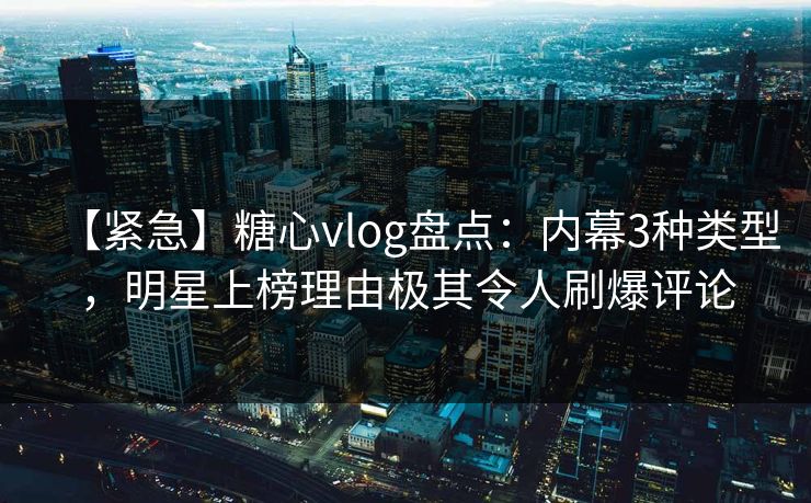 【紧急】糖心vlog盘点：内幕3种类型，明星上榜理由极其令人刷爆评论