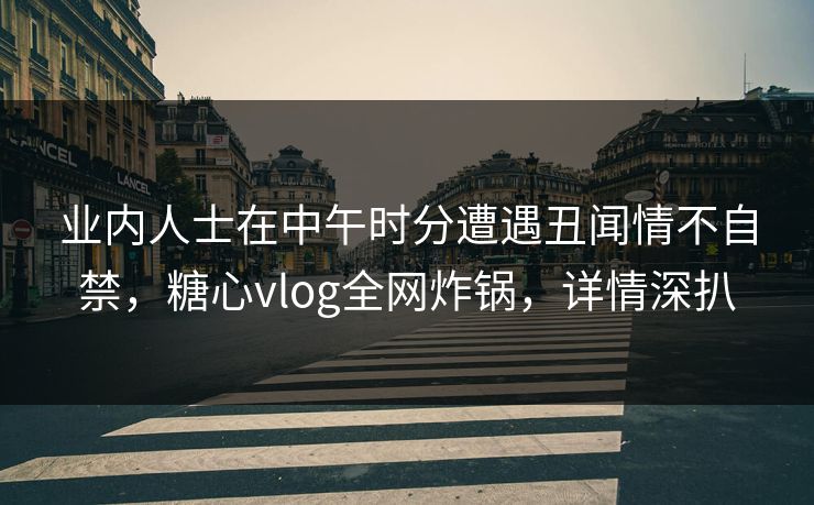 业内人士在中午时分遭遇丑闻情不自禁,糖心vlog全网炸锅,详情深扒 业内人士在中午时分遭遇丑闻情不自禁,糖心vlog全网炸锅,详情深扒