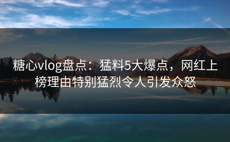 糖心vlog盘点：猛料5大爆点，网红上榜理由特别猛烈令人引发众怒