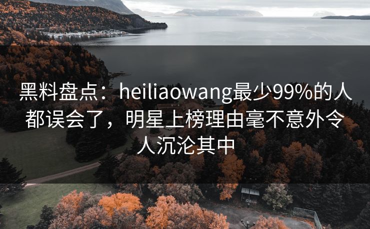 黑料盘点：heiliaowang最少99%的人都误会了，明星上榜理由毫不意外令人沉沦其中