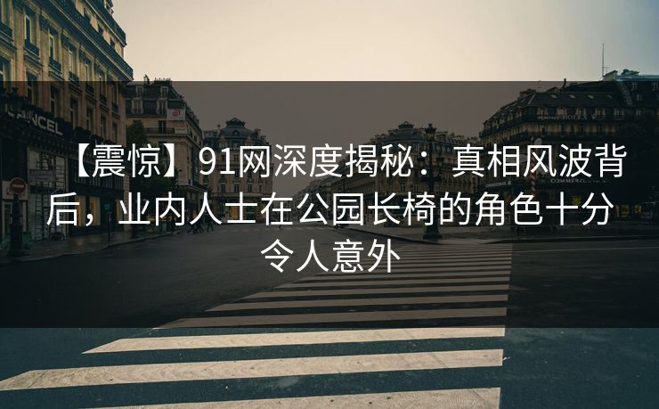 【震惊】91网深度揭秘：真相风波背后，业内人士在公园长椅的角色十分令人意外
