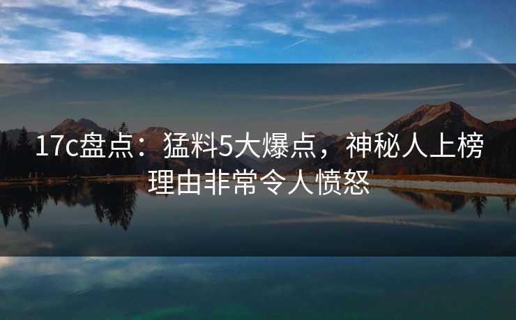 17c盘点:猛料5大爆点,神秘人上榜理由非常令人愤怒 17c盘点:猛料5大爆点,神秘人上榜理由非常令人愤怒