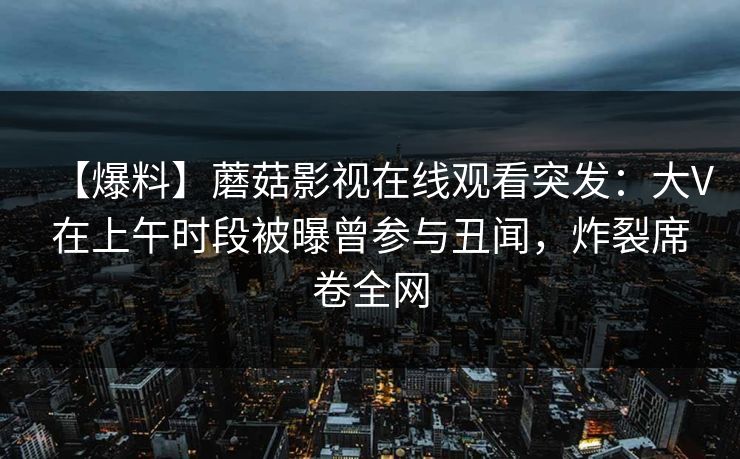 【爆料】蘑菇影视在线观看突发：大V在上午时段被曝曾参与丑闻，炸裂席卷全网