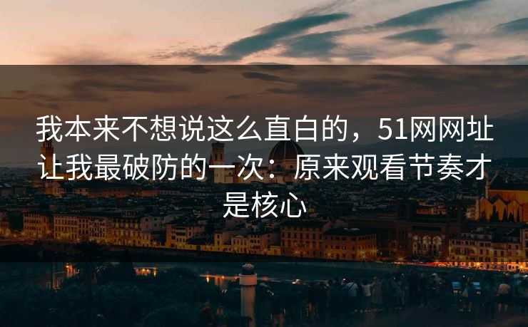 我本来不想说这么直白的，51网网址让我最破防的一次：原来观看节奏才是核心