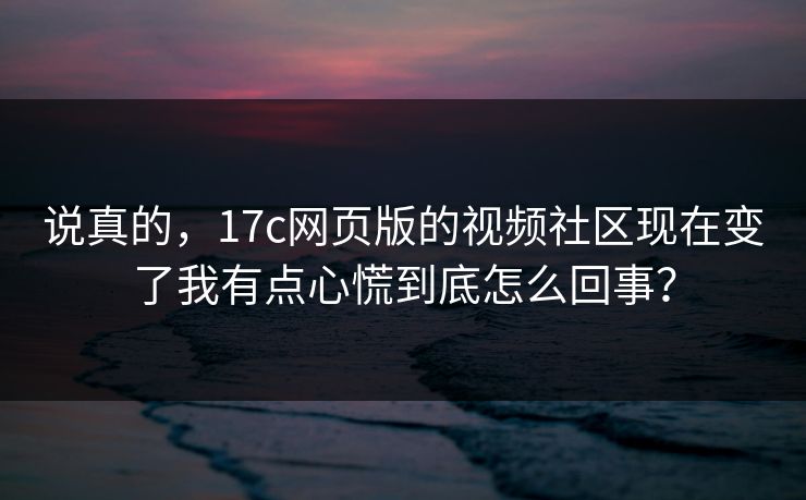说真的，17c网页版的视频社区现在变了我有点心慌到底怎么回事？