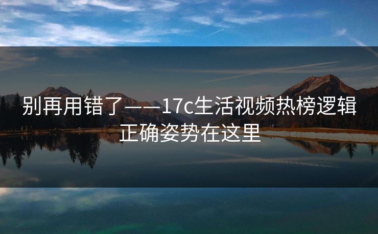 别再用错了——17c生活视频热榜逻辑正确姿势在这里